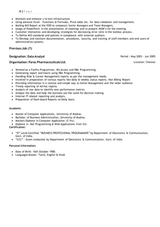 6 | P a g e
 Maintain and enhance s/w test infrastructure.
 Using advance Excel - Functions & Formulas, Pivot table etc. for data validation and management.
 Mailing MIS Report at the EOD to company's Senior Managers and Team Managers.
 Usage of PowerPoint in the presentation of meetings and to prepare MOM’s for the meeting.
 Customer interaction and developing strategies for decreasing error ratio in the lockbox process.
 To Define MIS standards and policies in compliance with external auditors.
 To Develop and maintain documentation, procedures, security, and training of staff members and end users of
administrative systems.
Previous Job (7)
Designation: Data Analyst Period : May 2003 – Jun 2005
Organisation: Paras Pharmaceuticals Ltd. Location: Chennai
 Worked as a FoxPro Programmer, MS Access and VBA Programming.
 Generating report and macro using VBA Programming.
 Handling Role & Career Management reports as per the management needs.
 Involved in preparation of various reports like daily & weekly status reports, Non Billing Report
 Providing information in a concise and simple way to Senior Management and the wider audience
 Timely reporting of Ad hoc reports
 Analysis of raw data to identify new performance metrics
 Analyse the data and help the business use the same for decision making.
 Internal IT related reporting and analysis.
 Preparation of Dash board Reports on Daily basis.
Academic
 Master of Computer Applications, University of Madras.
 Bachelor of Business Administration, University of Madras.
 Masters Diploma in Computer Application (2 Yrs).
 Diploma in .Net Programming & Web Applications from SSI.
Certification:
 “O” Level–Certified “BUSINESS PROFESSIONAL PROGRAMMER” by Department of Electronics & Communication,
Govt. of India.
 “CCC” – Exam conducted by Department of Electronics & Communication, Govt. of India
Personal Information:
 Date of Birth: 16th October 1980.
 Languages Known: Tamil, English & Hindi
 