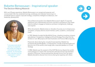 Babette Benssousan - Inspirational speaker
With over 20 years experience, Babette Bensoussan is an exceptional presenter and
communicator. She has conducted trainings, workshops and individual mentoring on a
worldwide basis to support corporate strategy, competitive intelligence endeavours, and
leadership development.
“I am passionate about
sharing my expertise
with others and helping
individuals reach their
potential - for the benefit
of the individual and the
organisation in which
they serve”
Few professional speakers have Babette Bensoussan’s depth of corporate
experience and understanding of human motivation and behavior. Even fewer
have her ability to engage an audience and leave it enlightened, challenge
and inspired.
When she presents, Babette draws on decades of success as an entrepreuneur,
consultant, company director, board member, author, academic, and business
coach.
In 1992, Babette founded the MindShifts Group, a leading consulting company
specialising in Competitive intelligence (CI) and Strategy. Since then she has
worked on over 300 projects with both Australian and Fortune 500 Companies.
Passionate about sharing her uniquely honed expertise, Babette has
simultaneously led MindShifts, co-authored five critically acclaimed books and
become one of the world’s most sought after corporate speakers on CI and
Strategy.
In 2006, Babette was the recipient of the SCIP Meritorious Award, the world’s
most prestigious CI award. She was the first international and only Australian
recipient of this prize. Having received the ultimate honour from her peers,
Babette decided to devote more time to sharing her expertise with others.
The Decision-Making Maverick
To book Babette or further information call 61 294113900 or email: actions@mindshifts.com.au
 