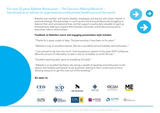 Babette now coaches and mentor leaders, employees and anyone with a keen interest in
personal strategy. She specialises in coaching and mentoring professionals struggling to
balance their work and personal lives, and her support is particularly valuable to aspiring
entrepreneurs seeking to expand their business outcomes, and those pursuing senior
executives roles or directorships.
Feedback on Babette’s warm and engaging presentation style includes:
“Thanks for a great couple of days. The best worshop I have been on for years.”
“Babette is truly an excellent teacher. She has a wonderful wit and bubbles with enthusiasm.”
“I just wanted to say how very much I had enjoyed your session at this years SCIP conference.
Wow the amount of information to take in was so incredible, so worth the trip.”
“Excellent teaching style, great at simplifying 3-D skills.”
"Babette is an excellent facilitator who brings a wealth of expertise and enthusiasm to the
session that enables participants to ask questions relating to their current work at hand,
allowing everyone to get the most out of the workshop.”
For over 25 years Babette Bensoussan – The Decision-Making Maverick –
has served as an advisor to organisations and business leaders around the world.
As seen in:
To book Babette or further information call 61 294113900 or email: actions@mindshifts.com.au
 