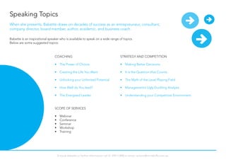 Speaking Topics
Babette is an inspirational speaker who is available to speak on a wide range of topics.
Below are some suggested topics:
COACHING
•	 The Power of Choice
•	 Creating the Life You Want
•	 Unlocking your Unlimited Potential
•	 How Well do You lead?
•	 The Energised Leader
STRATEGY AND COMPETITION
•	 Making Better Decisions
•	 It is the Question that Counts
•	 The Myth of the Level Playing Field
•	 Management’s Ugly Duckling Analysis
•	 Understanding your Competitive Environment
SCOPE OF SERVICES
•	 Webinar
•	 Conference
•	 Seminar
•	 Workshop
•	 Training
When she presents, Babette draws on decades of success as an entrepreuneur, consultant,
company director, board member, author, academic, and business coach.
To book Babette or further information call 61 294113900 or email: actions@mindshifts.com.au
 