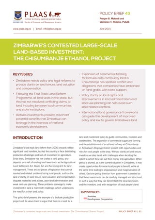 POLICY BRIEF 43
PLAASInstitute for Poverty, Land and Agrarian Studies
Faculty of Economic and Management Sciences
www.plaas.org.za | Email: info@plaas.org.za
ZIMBABWE’S CONTESTED LARGE-SCALE
LAND-BASED INVESTMENT:
THE CHISUMBANJE ETHANOL PROJECT
Zimbabwe’s contested large-scale land-based investment: The Chisumbanje Ethanol Project POLICY BRIEF 43 | 01
Prosper B. Matondi and 		
Clemence T. Nhlizivo, PLAAS
KEY ISSUES
•	 Zimbabwe needs policy and legal reforms to
provide clarity on land tenure, land valuation
and compensation.
•	 Following the Fast Track Land Reform
Programme, all land vests in the state, but
this has not resolved conflicting claims to
land, including between local communities
and state institutions.
•	 Biofuels investments present important
potential benefits that Zimbabwe can
leverage in the interests of national
economic development.
•	 Expansion of commercial farming
for biofuels onto community land in
Chisumbanje has sparked conflict and
allegations that companies have embarked
on ‘land grabs’ with state support.
•	 Policy clarity on land rights and
improvements in land administration and
land-use planning can help avoid such 	
land-related conflicts.
•	 International land governance frameworks
can guide the development of improved
policy and law to govern Zimbabwe’s land.
SUPPORTED BY:
June 2015
INTRODUCTION
Zimbabwe’s fast-track land reform from 2000 onward yielded
significant land transfers, but led the country to face debilitating
production challenges and lack of investment in agriculture.
Since then, Zimbabwe has not crafted a land policy, and
depends on a raft of existing land laws (such as the Agricultural
Land Settlement Act, Deeds Act and Surveying Act) for land
management. These are old pieces of legislation that cannot
resolve land-related problems facing rural people, such as the
lack of clarity on land tenure, land valuation and compensation,
disputes related to land access, poor land administration and
weak land-use planning. These problems converge to make
investment in land a mammoth challenge, which underscores
the need for a clear land policy.
This policy brief presents the example of a biofuels production
project and its value chain to argue that there is a need for a
land and investment policy to guide communities, investors and
stakeholders. The expansion of commercial sugarcane farming
and the establishment of an ethanol refinery at Chisumbanje
in Zimbabwe’s Chipinge District present both opportunities and
risks for rural people in the area. Without clarity on land tenure,
investors are also faced with challenges when deciding the
extent to which they can put their money into agriculture. When
policy is blurred, as is the current situation in Zimbabwe, it may
create opportunities for some local people to benefit, while at
the same time leading to dispossession and marginalisation of
others. Decisive policy direction from government is needed so
that these investments can be carefully managed and structured
in such a way that they can benefit both the local land users
and the investors, and with recognition of local people’s land
 