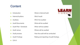 Content
 Introduction What is Internal Audit
 Internal Auditors Who’ll audit
 Auditees Who’ll be audited
 Audit Documents What will be audited
 Audit Plan / Schedule When will be audited
 Audit venue Where will be audited
 Audit process How the audit will be conducted
 Audit Findings Rating and reporting of audit findings
 Q & A
 
