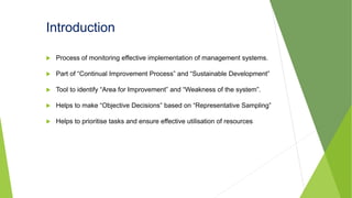 Introduction
 Process of monitoring effective implementation of management systems.
 Part of “Continual Improvement Process” and “Sustainable Development”
 Tool to identify “Area for Improvement” and “Weakness of the system”.
 Helps to make “Objective Decisions” based on “Representative Sampling”
 Helps to prioritise tasks and ensure effective utilisation of resources
 