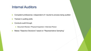 Internal Auditors
 Competent professional, independent of / neutral to process being audited
 Trained in auditing skills
 Conducts audit through
 Document Review / Physical Inspection / Interview Person
 Makes “Objective Decisions” based on “Representative Sampling”
 