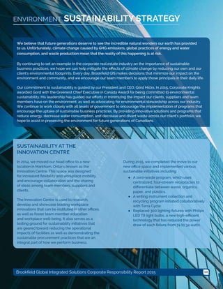 10Brookfield Global Integrated Solutions Corporate Responsibility Report 2015
SUSTAINABILITY STRATEGYENVIRONMENT
We believe that future generations deserve to see the incredible natural wonders our earth has provided
to us. Unfortunately, climate change caused by GHG emissions, global practices of energy and water
consumption, and waste production mean that the reality of this happening is at risk.
By continuing to set an example in the corporate real estate industry on the importance of sustainable
business practices, we hope we can help mitigate the effects of climate change by reducing our own and our
client's environmental footprints. Every day, Brookfield GIS makes decisions that minimize our impact on the
environment and community, and we encourage our team members to apply those principals in their daily life.
Our commitment to sustainability is guided by our President and CEO, Gord Hicks. In 2015, Corporate Knights
awarded Gord with the Greenest Chief Executive in Canada Award for being committed to environmental
sustainability. His leadership has guided our efforts in minimizing the impact our clients, suppliers and team
members have on the environment; as well as advocating for environmental stewardship across our industry.
We continue to work closely with all levels of government to encourage the implementation of programs that
encourage the uptake of sustainable business practices. By providing innovative solutions and programs that
reduce energy, decrease water consumption, and decrease and divert waste across our client’s portfolio, we
hope to assist in preserving the environment for future generations of Canadians.
SUSTAINABILITY AT THE
INNOVATION CENTRE
In 2014, we moved our head office to a new
location in Markham, Ontario known as the
Innovation Centre. This space was designed
for increased flexibility and workplace mobility,
and encourage collaboration and the sharing
of ideas among team members, suppliers and
clients.
The Innovation Centre is used to research,
develop and showcase leading workplace
innovations that can be instituted in other offices,
as well as foster team member education
and workplace well-being. It also serves as a
testing ground for sustainability initiatives that
are geared toward reducing the operational
impacts of facilities as well as demonstrating the
sustainable procurement practices that are an
integral part of how we perform business.
During 2015, we completed the move to our
new office space and implemented various
sustainable initiatives including:
●● A zero-waste program, which uses
centralized, four-stream receptacles to
differentiate between waste, organics,
paper, and plastics.
●● A writing instrument collection and
recycling program initiated collaboratively
with Terra Cycle.
●● Replaced 300 lighting fixtures with Philips
LED T8 light bulbs, a new high-efficient
technology that has reduced the power
draw of each fixture from 74 to 34 watts.
 