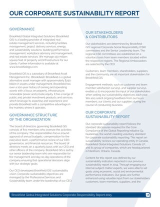 18Brookfield Global Integrated Solutions Corporate Responsibility Report 2015
GOVERNANCE
Brookfield Global Integrated Solutions (Brookfield
GIS) is a leading provider of integrated real
estate management services, including facilities
management, project delivery services, energy
and sustainability solutions, building performance
management, workplace advisory and management,
and real estate services. We manage 150 million
square feet of property and infrastructure for our
clients. Further information is available at
www.brookfieldgis.com.
Brookfield GIS is a subsidiary of Brookfield Asset
Management Inc. (Brookfield). Brookfield is a global
alternative asset manager with approximately $250
billion in assets under management. Brookfield has
over a 100-year history of owning and operating
assets with a focus on property, infrastructure,
renewable power and private equity. It has a range of
public and private investment products and services,
which leverage its expertise and experience and
provide Brookfield with a competitive advantage in
the markets where it operates.
GOVERNANCE STRUCTURE
OF THE ORGANIZATION
The board of directors governing Brookfield GIS
consists of five members who oversee the activities
of the company. The responsibilities focus around
approval of annual budgets, compensation for the
executive team, a performance review of our CEO,
governance, and financial resources. The board of
directors meets on a quarterly basis with our CEO and
other officers of the company. Brookfield GIS is led by
our senior leadership team who are responsible for
the management and day-to-day operations of the
company ensuring that operational decisions align
with our strategic goals.
Our CEO developed Brookfield GIS' sustainability
vision. Corporate sustainability objectives are
managed by the Professional Services and
Sustainability team under the leadership of our CEO.
OUR STAKEHOLDERS
& CONTRIBUTORS
Our stakeholders are determined by Brookfield
GIS’ regional Corporate Social Responsibility (CSR)
committees and the Senior Leadership team. The
regional CSR committees are established on a
voluntary basis from team members located within
the respective regions. The Regional Ambassadors
are selected by the CEO.
Customers, team members, shareholders, suppliers,
and the community are all important stakeholders for
Brookfield GIS.
Engagement methods, such as customer and team
member satisfaction surveys, and supplier surveys,
enable us to incorporate the input of our stakeholders
when setting our sustainability objectives each year.
We also solicit ongoing feedback from our team
members, our clients and our suppliers during the
course of conducting business.
OUR CORPORATE
SUSTAINABILITY REPORT
Our corporate sustainability report follows the
standard disclosures required for the Core
Compliance of the Global Reporting Initiative G4
Guidelines, the world’s leading voluntary standard
for corporate sustainability reporting. This report on
sustainability reviews our operating entity in Canada,
Brookfield Global Integrated Solutions Canada LP,
and its group of companies, which are headquartered
in Markham, Ontario, Canada.
Content for this report was defined by our
sustainability indicators reported in our previous
sustainability report in 2014. Through engaging our
internal subject matter experts, we were able to set
goals using economic, social and environmental
performance indicators. Our goals are further
enhanced using valuable input from our stakeholders,
customers, team members, suppliers, and the
OUR CORPORATE SUSTAINABILITY REPORT
 