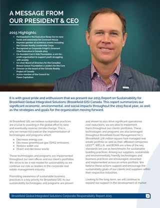 4Brookfield Global Integrated Solutions Corporate Responsibility Report 2015
It is with great pride and enthusiasm that we present our 2015 Report on Sustainability for
Brookfield Global Integrated Solutions (Brookfield GIS) Canada. This report summarizes our
significant economic, environmental, and social impacts throughout the 2015 fiscal year, as well
as the strategies and goals for the organization moving forward.
At Brookfield GIS, we believe sustainable practices
are crucial to assisting in the global effort to slow
and eventually reverse climate change. This is
why we remain focused on the implementation of
technologies and programs which:
●● Decrease energy use
●● Decrease greenhouse gas (GHG) emissions
●● Reduce water use
●● Divert and decrease waste
These technologies and programs are implemented
throughout our own offices and our client’s portfolios.
We strive to be a role model for sustainability as we
continue our role as leaders in the corporate real
estate management industry.
Promoting awareness of sustainable business
practices is a key priority for Brookfield GIS. As our
sustainability technologies and programs are proven
and shown to also drive significant operational
cost reductions, we are able to implement
them throughout our clients’ portfolios. These
technologies and programs are also leveraged
throughout Brookfield Asset Management Inc’s
(Brookfield) 378 million square foot managed real
estate portfolio as well as their affiliated companies.
LEED™, WELL®, and BOMA are a few of the key
standards we use as benchmarks for sustainable
building practices. Among our suppliers, sustainable
and environmentally friendly technologies and
business practices are encouraged, rewarded
and implemented across an entire portfolio. We
believe these actions support and encourage the
sustainability goals of our clients and suppliers within
their respective industries.
Looking to the long-term, we will continue to
expand our support in the development of market
A MESSAGE FROM
OUR PRESIDENT & CEO
2015 Highlights:
●● Participated in the Executive Sleep Out to raise
funds and awareness for Covenant House
●● Keynote speaker at numerous events including
the Climate Reality Leadership Corps
●● Recognized as Corporate Knight’s Greenest
Chief Executive in Canada 2015
●● Co-founded Cam's Kids Foundation, a not-for-
profit organization to support youth struggling
with anxiety
●● Co-chair Board of Directors for the Canadian
Breast Cancer Foundation's Leaders for the Cure
●● Director on the board of the Climate Reality
Project of Canada
●● Active member of the Council for
Clean Capitalism
 