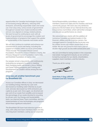5Brookfield Global Integrated Solutions Corporate Responsibility Report 2015
opportunities for Canadian technologies focused
on increasing energy efficiency, reducing GHG
emissions, and driving responsible water and waste
use. Over 2014-2015, various levels of government
throughout Canada have made transitional shifts
and are now aligned on energy-related policies.
We look forward to continuing to work with all
levels of government to encourage the creation and
implementation of programs that support the uptake
of sustainability in the corporate real estate sector.
We will also continue to maintain and enhance our
commitment to social well-being, including the
support of charities within our local communities.
These include The Canadian Breast Cancer
Foundation, President’s Choice Children’s Charity, the
Princess Margaret Cancer Foundation, Cam’s Kids
and SickKids Foundation, to name a few.
Our people remain a top priority, and continuously
evaluating our programs to assist in meeting
their changing needs will remain a focus. Rolling
out Career Pathing programs and Training and
Development for Leaders will be among the new
programs.
2015 was yet another benchmark year
for Brookfield GIS.
Across our Canadian offices in 2015, we decreased
our building energy intensity by 2 per cent,
decreased our building water intensity by 15 per
cent, and also decreased our GHG emissions per
capita by 31 per cent. Once again, we diverted 100
per cent of our waste from landfills and increased
the percentage of our waste diverted to recycling
by 5.8 per cent. Our Energy and Sustainability
team, our internal Green Team committee, and the
implementation of new technologies and programs
drove these significant reductions.
The Brookfield GIS team had extensive growth in
2015, with 1,809 new team members hired and 264
returning team members. Led by our 11 Corporate
Social Responsibility committees, our team
members raised over $362,000 for charities and local
community groups. We were also very thrilled to
announce the formation of our internal Diversity and
Inclusiveness Committee, which will further energize
and elevate our performance as a team.
We welcomed new clients with the addition of
numerous Canadian and global leaders in the
financial, utilities and life sciences sectors. Our
managed spend in Canada for the fiscal year was
$2.4 billion across 150 million square feet of real
estate. We are very proud to have had a year of
double-digit growth for the ninth consecutive year.
We are committed to being leaders in the corporate
real estate management industry as we continue
to lead by example for our clients, shareholders,
suppliers, team members, and the industry.
Thank you all for caring!
Gord Hicks, P. Eng, LEED AP
President and CEO, Americas
 