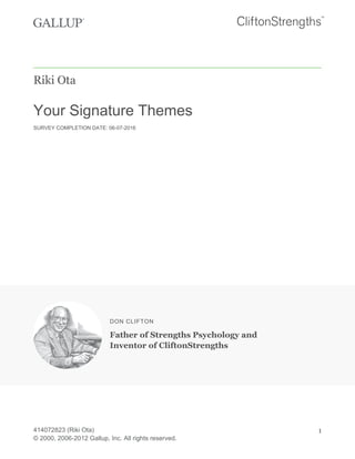 Riki Ota
Your Signature Themes
SURVEY COMPLETION DATE: 06-07-2016
DON CLIFTON
Father of Strengths Psychology and
Inventor of CliftonStrengths
414072823 (Riki Ota)
© 2000, 2006-2012 Gallup, Inc. All rights reserved.
1
 