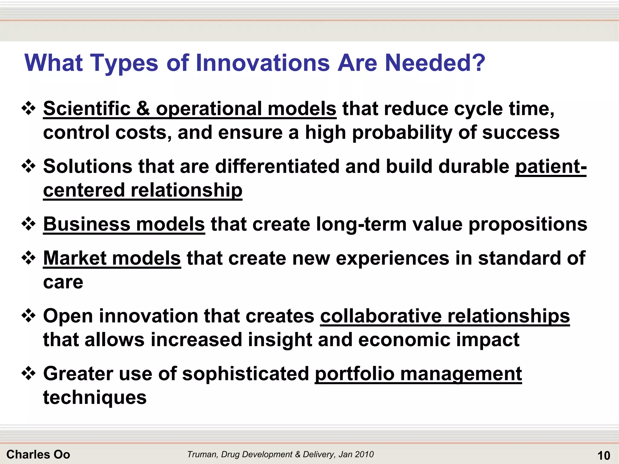 10Charles Oo
What Types of Innovations Are Needed?
 Scientific & operational models that reduce cycle time,
control costs, and ensure a high probability of success
 Solutions that are differentiated and build durable patient-
centered relationship
 Business models that create long-term value propositions
 Market models that create new experiences in standard of
care
 Open innovation that creates collaborative relationships
that allows increased insight and economic impact
 Greater use of sophisticated portfolio management
techniques
Truman, Drug Development & Delivery, Jan 2010
 