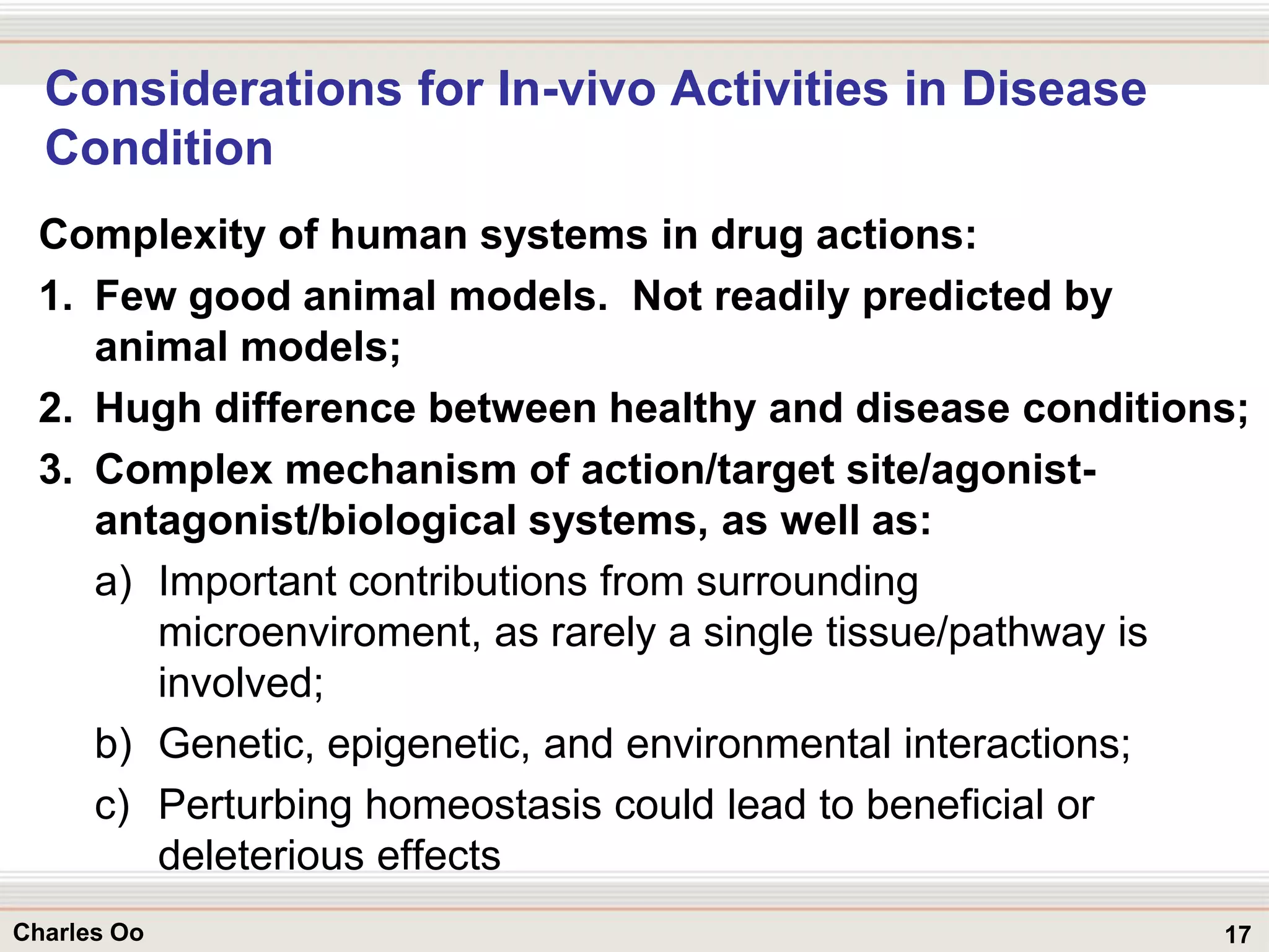 17Charles Oo
Considerations for In-vivo Activities in Disease
Condition
Complexity of human systems in drug actions:
1. Few good animal models. Not readily predicted by
animal models;
2. Hugh difference between healthy and disease conditions;
3. Complex mechanism of action/target site/agonist-
antagonist/biological systems, as well as:
a) Important contributions from surrounding
microenviroment, as rarely a single tissue/pathway is
involved;
b) Genetic, epigenetic, and environmental interactions;
c) Perturbing homeostasis could lead to beneficial or
deleterious effects
 