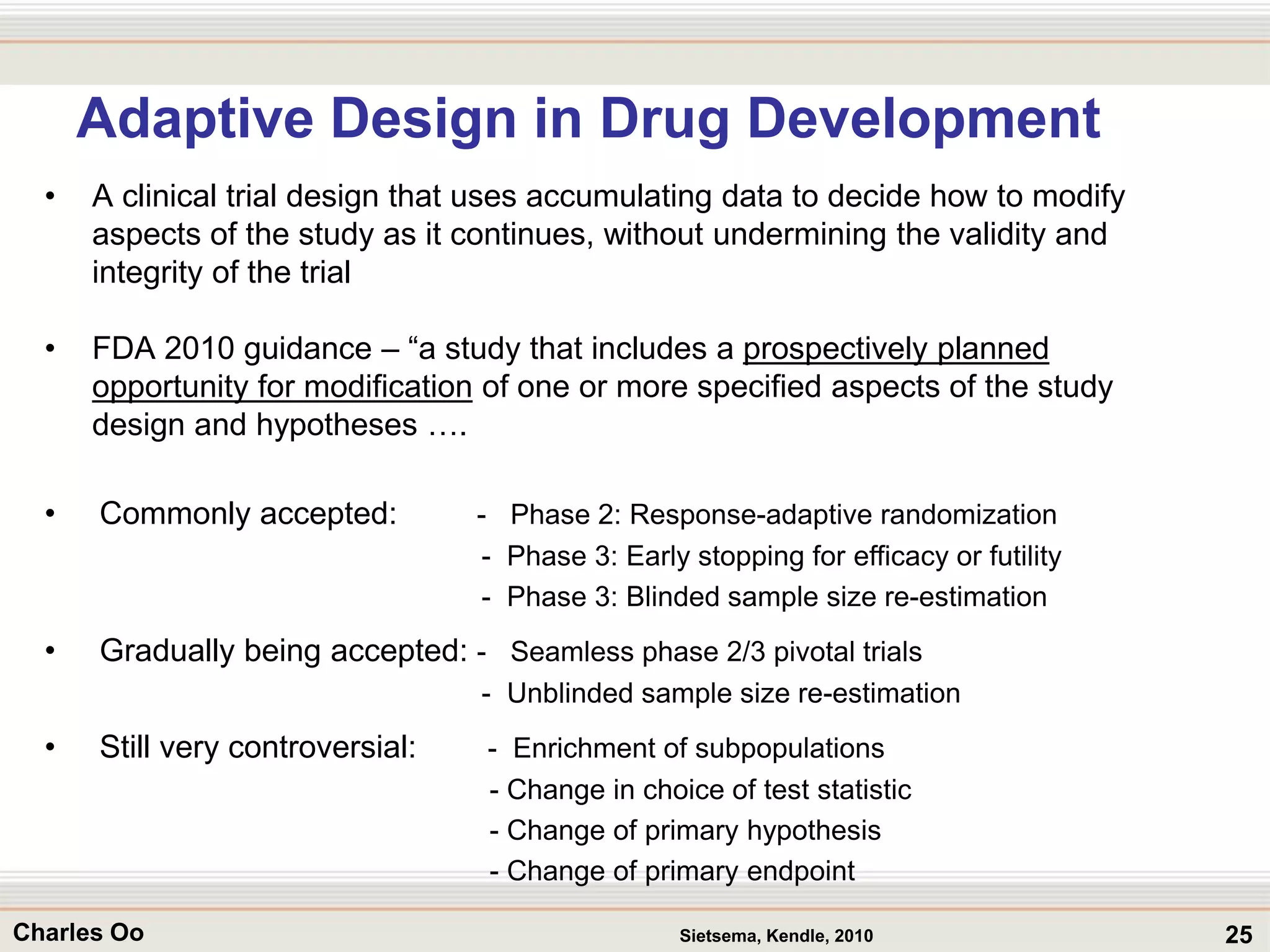 25Charles Oo
Adaptive Design in Drug Development
• A clinical trial design that uses accumulating data to decide how to modify
aspects of the study as it continues, without undermining the validity and
integrity of the trial
• FDA 2010 guidance – “a study that includes a prospectively planned
opportunity for modification of one or more specified aspects of the study
design and hypotheses ….
• Commonly accepted: - Phase 2: Response-adaptive randomization
- Phase 3: Early stopping for efficacy or futility
- Phase 3: Blinded sample size re-estimation
• Gradually being accepted: - Seamless phase 2/3 pivotal trials
- Unblinded sample size re-estimation
• Still very controversial: - Enrichment of subpopulations
- Change in choice of test statistic
- Change of primary hypothesis
- Change of primary endpoint
Sietsema, Kendle, 2010
 