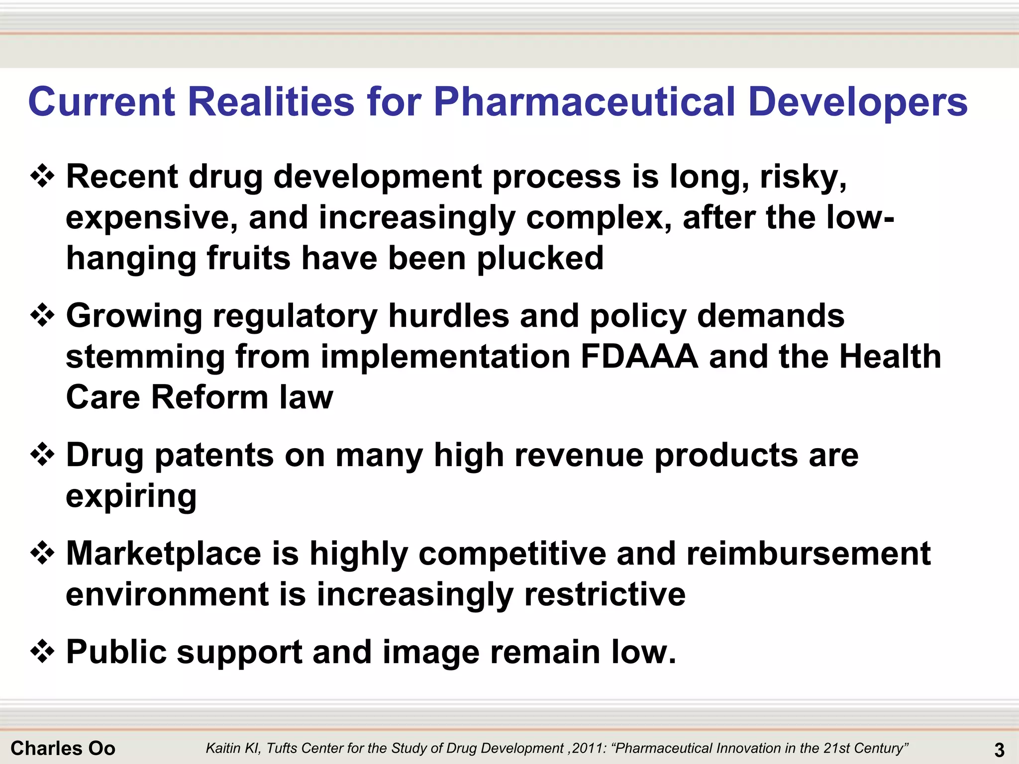 3Charles Oo
Current Realities for Pharmaceutical Developers
 Recent drug development process is long, risky,
expensive, and increasingly complex, after the low-
hanging fruits have been plucked
 Growing regulatory hurdles and policy demands
stemming from implementation FDAAA and the Health
Care Reform law
 Drug patents on many high revenue products are
expiring
 Marketplace is highly competitive and reimbursement
environment is increasingly restrictive
 Public support and image remain low.
Kaitin KI, Tufts Center for the Study of Drug Development ,2011: “Pharmaceutical Innovation in the 21st Century”
 
