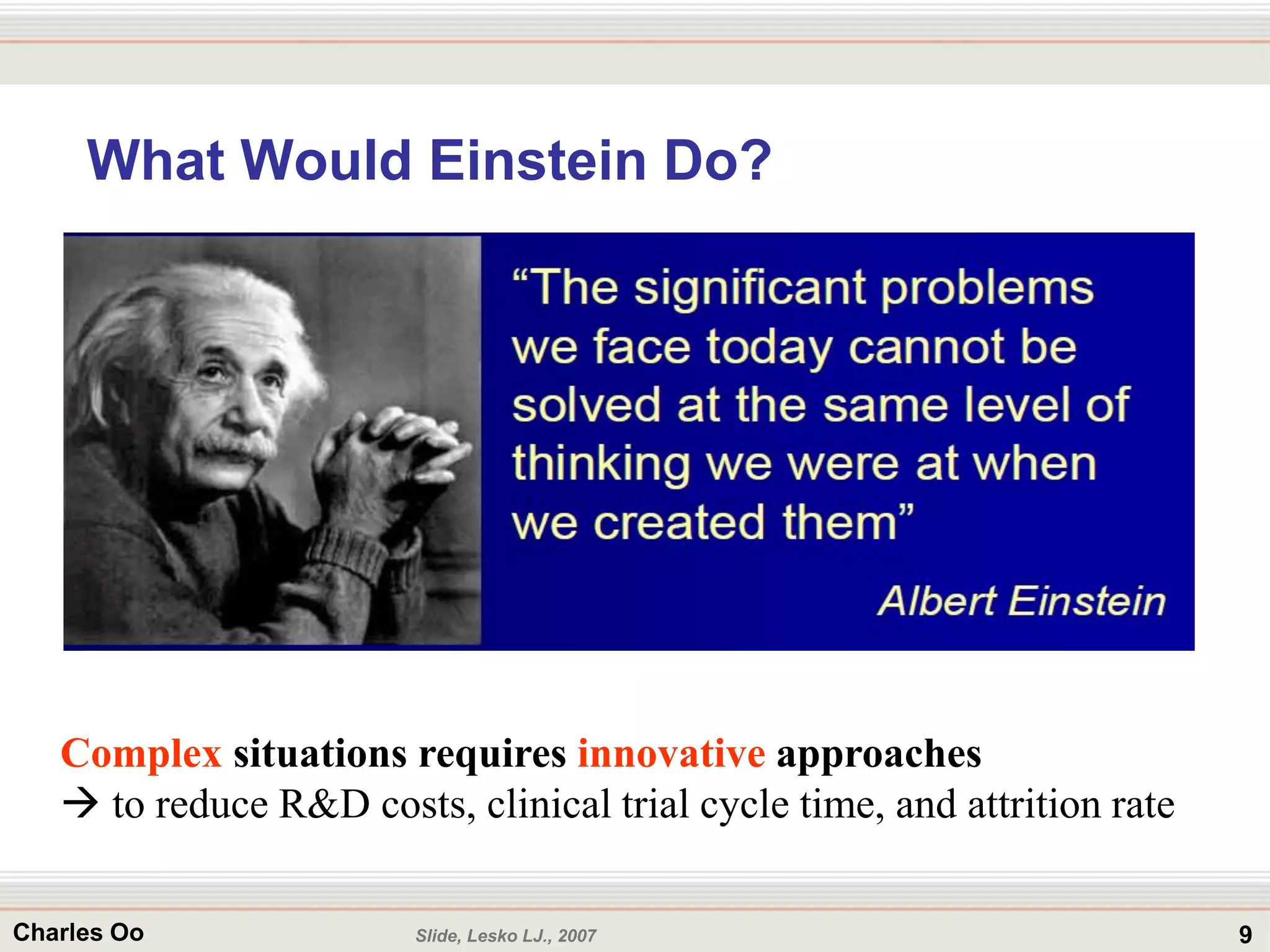 9Charles Oo
What Would Einstein Do?
Slide, Lesko LJ., 2007
Complex situations requires innovative approaches
 to reduce R&D costs, clinical trial cycle time, and attrition rate
 