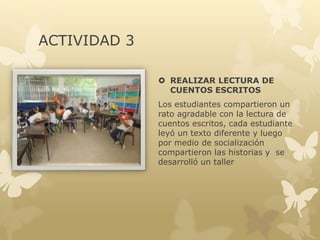 ACTIVIDAD 2
 VISITA A LA BIBLIOTECA
Con los estudiantes se hizo una
visita a la biblioteca, allí se hizo
una orientación de las normas,
comportamiento y buen uso de
los recursos allí existentes.
Posteriormente cada uno de
ellos selecciono sus cuentos de
preferencia, posteriormente se
hizo socialización y cada uno de
los niños compartió y expuso su
opinión sobre la lectura
realizada.
 