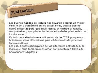 Los buenos hábitos de lectura nos llevarán a lograr un mejor
rendimiento académico en los estudiantes, puesto que no
habrá dificultad para que ellos dediquen tiempo al repaso,
comprensión y cumplimiento de las actividades planteadas por
los docentes.
Es indispensable la buena utilización de las TICS porque nos
brindan muchas alternativas para el desarrollo de procesos
lecto-escritores.
Los estudiantes participaron de las diferentes actividades, se
logró que ellos tomaran mas amor por la lectura a través de
herramientas digitales.
 