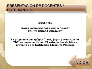 DOCENTES
EDGAR NORALDO JARAMILLO CHÁVEZ
EDUIN ADRADA GRAJALES
La propuesta pedagógica “Leer, jugar y crear con las
TIC” se implemento con 22 estudiantes de básica
primaria de la Institución Educativa Plocarpa
PRESENTACION DE DOCENTES /
ESTUDIANTES
 
