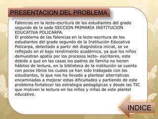 Falencias en la lecto-escritura de los estudiantes del grado
segundo de la sede SECCION PRIMARIA INSTITUCION
EDUCATIVA POLICARPA.
El problema de las falencias en la lecto-escritura de los
estudiantes del grado segundo de la Institución Educativa
Policarpa, detectado a partir del diagnóstico inicial, se ve
reflejado en el bajo rendimiento académico, ya que los niños
demuestran apatía por los procesos lecto- escritores, esto
debido a que en las casas los padres de familia no tienen
hábitos de lectura, en la biblioteca de la institución se cuenta
con pocos libros los cuales ya han sido trabajado con los
estudiantes, lo que nos ha llevado a plantear alternativas
encaminadas a mejorar estas dificultades y partiendo de este
problema fortalecer las estrategia pedagógicas y desde las TIC
que motiven la lectura en los niños y niñas de este plantel
educativo.
PRESENTACION DEL PROBLEMA
 