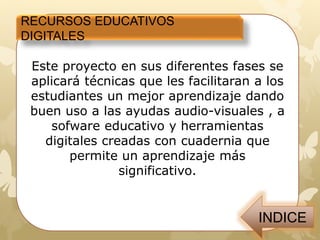 Este proyecto en sus diferentes fases se aplicará técnicas que
les facilitaran a los estudiantes un mejor aprendizaje dando
buen uso a las ayudas audio-visuales que se les presento
videos de cuentos como:
• El tren mágico:
ttps://www.youtube.com/watch?v=SNf736GJido
• Los buenos amigos:
https://www.youtube.com/watch?v=FyTynzMtzgI
Se desarrollo un aplicativo creado en cuadernia donde se
donde reforzaron el proceso de lecto escritura por medio de
rompecabezas, sopa de letras, y concéntrense, actividades de
asociación, completar palabras etc
RECURSOS EDUCATIVOS
DIGITALES
 
