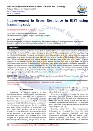 82 International Journal for Modern Trends in Science and Technology
International Journal for Modern Trends in Science and Technology
Volume: 02, Issue No: 10, October 2016
http://www.ijmtst.com
ISSN: 2455-3778
Improvement in Error Resilience in BIST using
hamming code
Radharapu Ravivarma1
| M. Sanjay 2
1PG Scholar, Vaagdevi College of Engineering, Telangana.
2Assistant Professor, Vaagdevi College of Engineering, Telangana.
To Cite this Article
Radharapu Ravivarma and M.Sanjay, Improvement in Error Resilience in BIST using hamming code , International
Journal for Modern Trends in Science and Technology, Vol. 02, Issue 10, 2016, pp. 82-87.
In the current scenario of IP core based SoC, to test the CUT we need to communication link between
Circuit Under Test and ATPG, so before applying to actual DUT. If there is a problem with this link, there may
be a lip in bit of test data. Compared to original test data, if there is a bit lip in the original data, the codeword
may change and hence the decompressed data will have a large number of bit deviation. This deviation in
bits can severely degrade the test quality and overall fault coverage which may affect yield. The error
resilience is the capability of the test data to resist against such bit lips. Here in this paper, the earlier
methods of error resilience is compared and a Hamming code based error resilience technique is proposed to
improve the error resilience capacity of compressed test data. This method is applied on Huffman code based
compressed test data of widely used ISCAS benchmark circuits. The fault coverage measurement results
show the effectiveness of the proposed method. The basic goal here is to survey the effect of bit lips on fault
coverage and prepare a platform for further development in this avenue.
KEYWORDS: Automatic Test Equipment (ATE), bit-lip; Compression; Fault Tolerance; Hamming code; Fault
Coverage; Area Overhead;, Bits Overhead
Copyright © 2016 International Journal for Modern Trends in Science and Technology
All rights reserved.
I. INTRODUCTION
Considering the today's scenario of fast
time-to-market and increasing test cost compared
to manufacturing cost, the use of Intellectual
Property (IP) course for gathering complex
functionality has been common. [1]. IP core based
system on chip(SoC) is becoming new paradigm in
the electronics based industry for its reusability
and ability to execute rich set of functionality in a
very short time. Multiple core on a SoC adds
complexity to the design, so it's become challenging
to test each core, as all core have different 1I0S,
different test pattens and different scan chain
lengths, etc. In general, SoC test challenge includes
the dificulty of distributing design inside the SoC
and its test development, the difficulty of accessing
the test in embedded core and finally optimization
of the SoC level test.
A test set for a SoC test includes test vectors for
each core. The total volume of these data can be
very high, can be in the scale of a gigabits which
need high storage facility, but on another way, it
increases the entire cost of the test. To highlight
these problems, test data compression techniques
are introduced. [2] [3].
Recently, many test data compression
techniques are developed to reduce test data
volume. For example, statistical test data
compression techniques like run length code,
frequency directed run length code [4][5][6],
Golomb code[5][7] Extended FDR [5], Modified
ABSTRACT
 