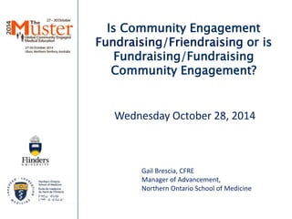 Is Community Engagement 
Fundraising/Friendraising or is 
Fundraising/Fundraising 
Community Engagement? 
Wednesday October 28, 2014 
Gail Brescia, CFRE 
Manager of Advancement, 
Northern Ontario School of Medicine 
 