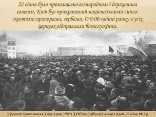 22 січня було проголошено всенародним і державним
святом. Київ був прикрашений національними синьо-
жовтими прапорами, гербами. О 9:00 годині ранку в усіх
церквах відправляли богослужіння.
Урочисте проголошення Акту Злуки УНР і ЗУНР на Софійській площі в Києві. 22 січня 1919 р.
 