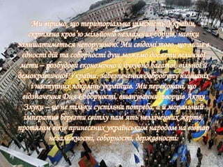 Ми віримо, що територіальна цілісність України,
скріплена кров’ю мільйонів незламних борців, навіки
залишатиметься непорушною. Ми свідомі того, що лише в
єдності дій та соборності душ можемо досягти величної
мети – розбудови економічно й духовно багатої, вільної й
демократичної України, забезпечення добробуту нинішніх
і наступних поколінь українців. Ми переконані, що
відзначення Дня Соборності, вшанування творців Акту
Злуки – це не тільки суспільна потреба, а й моральний
імператив берегти світлу пам’ять незліченних жертв,
протягом віків принесених українським народом на вівтар
незалежності, соборності, державності.
 