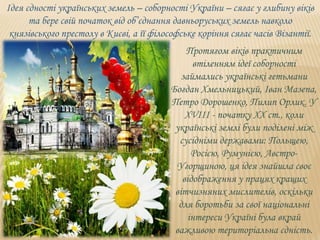 Ідея єдності українських земель – соборності України – сягає у глибину віків
та бере свій початок від об’єднання давньоруських земель навколо
князівського престолу в Києві, а її філософське коріння сягає часів Візантії.
Протягом віків практичним
втіленням ідеї соборності
займались українські гетьмани
Богдан Хмельницький, Іван Мазепа,
Петро Дорошенко, Пилип Орлик. У
ХVIIІ - початку ХХ ст., коли
українські землі були поділені між
сусідніми державами: Польщею,
Росією, Румунією, Австро-
Угорщиною, ця ідея знайшла своє
відображення у працях кращих
вітчизняних мислителів, оскільки
для боротьби за свої національні
інтереси Україні була вкрай
важливою територіальна єдність.
 