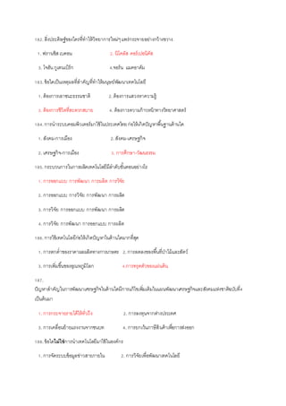 182.สิ่งประดิษฐ์ของใครที่ทาให้วิทยาการใหม่ๆแพร่กระจายอย่างกว้างขวาง
1. ฟรานซิสเบคอน 2. นิโคลัส คอร์เปอนิคัส
3. โจฮันกูเตนเบิร์ก 4.จอร์น แมคอาดัม
183.ข้อใดเป็นเหตุผลที่สาคัญที่ทาให้มนุษย์พัฒนาเทคโนโลยี
1. ต้องการเอาชนะธรรมชาติ 2.ต้องการแสวงหาความรู้
3. ต้องการชีวิตที่สะดวกสบาย 4. ต้องการความก้าวหน้าทางวิทยาศาสตร์
184.การนาระบบคอมพิวเตอร์มาใช้ในประเทศไทยก่อให้เกิดปัญหาพื้นฐานด้านใด
1. สังคม-การเมือง 2.สังคม-เศรษฐกิจ
2. เศรษฐกิจ-การเมือง 3. การศึกษา-วัฒนธรรม
185.กระบวนการในการผลิตเทคโนโลยีมีลาดับขั้นตอนอย่างไร
1. การออกแบบ การพัฒนา การผลิต การวิจัย
2. การออกแบบ การวิจัย การพัฒนา การผลิต
3. การวิจัย การออกแบบ การพัฒนา การผลิต
4. การวิจัย การพัฒนา การออกแบบ การผลิต
186.การใช้เทคโนโลยีก่อให้เกิดปัญหาในด้านใดมากที่สุด
1. การตกต่าของราคาผลผลิตทางการเกษตร 2.การลดลงของพื้นที่ป่าไม้และสัตว์
3. การเพิ่มขึ้นของอุณหภูมิโลก 4.การทรุดตัวของแผ่นดิน
187.
ปัญหาสาคัญในการพัฒนาเศรษฐกิจในด้านใดมีการแก้ไขเพิ่มเติมในแผนพัฒนาเศรษฐกิจและสังคมแห่งชาติฉบับที่4
เป็นต้นมา
1. การกระจายรายได้ให้ทั่วถึง 2. การลงทุนจากต่างประเทศ
3. การเคลื่อนย้ายแรงงานจากชนบท 4. การยกเว้นภาษีสินค้าเพื่อการส่งออก
188.ข้อใดไม่ใช่การนาเทคโนโลยีมาใช้ในองค์กร
1. การจัดระบบข้อมูลข่าวสารภายใน 2. การวิจัยเพื่อพัฒนาเทคโนโลยี
 