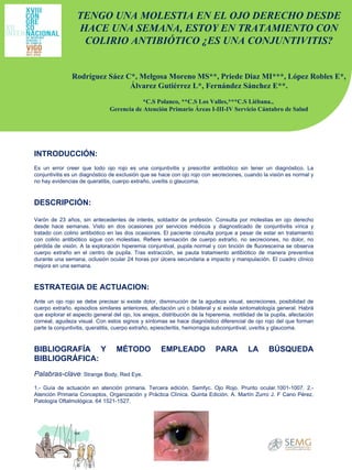 INTRODUCCIÓN:   Es un error creer que todo ojo rojo es una conjuntivitis y prescribir antibiótico sin tener un diagnóstico. La conjuntivitis es un diagnóstico de exclusión que se hace con ojo rojo con secreciones, cuando la visión es normal y no hay evidencias de queratitis, cuerpo extraño, uveítis o glaucoma. DESCRIPCIÓN: Varón de 23 años, sin antecedentes de interés, soldador de profesión. Consulta por molestias en ojo derecho desde hace semanas. Visto en dos ocasiones por servicios médicos y diagnosticado de conjuntivitis vírica y tratado con colirio antibiótico en las dos ocasiones. El paciente consulta porque a pesar de estar en tratamiento con colirio antibiótico sigue con molestias. Refiere sensación de cuerpo extraño, no secreciones, no dolor, no pérdida de visión. A la exploración hiperemia conjuntival, pupila normal y con tinción de fluoresceína se observa cuerpo extraño en el centro de pupila. Tras extracción, se pauta tratamiento antibiótico de manera preventiva durante una semana, oclusión ocular 24 horas por úlcera secundaria a impacto y manipulación. El cuadro clínico mejora en una semana.   ESTRATEGIA DE ACTUACION:   Ante un ojo rojo se debe precisar si existe dolor, disminución de la agudeza visual, secreciones, posibilidad de cuerpo extraño, episodios similares anteriores, afectación uni o bilateral y si existe sintomatología general. Habrá que explorar el aspecto general del ojo, los anejos, distribución de la hiperemia, motilidad de la pupila, afectación corneal, agudeza visual. Con estos signos y síntomas se hace diagnóstico diferencial de ojo rojo del que forman parte la conjuntivitis, queratitis, cuerpo extraño, epiescleritis, hemorragia subconjuntival, uveítis y glaucoma.   BIBLIOGRAFÍA Y MÉTODO EMPLEADO PARA LA BÚSQUEDA BIBLIOGRÁFICA:   Palabras-clave : Strange Body, Red Eye.  1.- Guía de actuación en atención primaria. Tercera edición. Semfyc. Ojo Rojo. Prurito ocular.1001-1007. 2.- Atención Primaria Conceptos, Organización y Práctica Clínica. Quinta Edición. A. Martín Zurro J. F Cano Pérez. Patología Oftalmológica. 64 1521-1527. TENGO UNA MOLESTIA EN EL OJO DERECHO DESDE HACE UNA SEMANA, ESTOY EN TRATAMIENTO CON COLIRIO ANTIBIÓTICO ¿ES UNA CONJUNTIVITIS? Rodríguez Sáez C*, Melgosa Moreno MS**, Priede Diaz MI***, López Robles E*, Álvarez Gutiérrez L*, Fernández Sánchez E**. *C.S Polanco, **C.S Los Valles,***C.S Liébana.,  Gerencia de Atención Primario Áreas I-III-IV Servicio Cántabro de Salud 