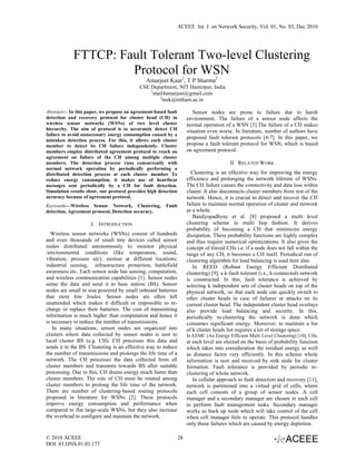 ACEEE Int. J. on Network Security, Vol. 01, No. 03, Dec 2010




            FTTCP: Fault Tolerant Two-level Clustering
                     Protocol for WSN
                                              Amarjeet Kaur1, T P Sharma2
                                           CSE Department, NIT Hamirpur, India
                                               1
                                                 mail4amarjeet@gmail.com
                                                   2
                                                     teek@nitham.ac.in

Abstract— In this paper, we propose an agreement-based fault            Sensor nodes are prone to failure due to harsh
detection and recovery protocol for cluster head (CH) in             environment. The failure of a sensor node affects the
wireless sensor networks (WSNs) of two level cluster                 normal operation of a WSN [3].The failure of a CH makes
hierarchy. The aim of protocol is to accurately detect CH            situation even worse. In literature, number of authors have
failure to avoid unnecessary energy consumption caused by a
mistaken detection process. For this, it allows each cluster
                                                                     proposed fault tolerant protocols [4-7]. In this paper, we
member to detect its CH failure independently. Cluster               propose a fault tolerant protocol for WSN, which is based
members employ distributed agreement protocol to reach an            on agreement protocol.
agreement on failure of the CH among multiple cluster
members. The detection process runs concurrently with                                    II. RELATED WORK
normal network operation by periodically performing a
distributed detection process at each cluster member To                Clustering is an effective way for improving the energy
reduce energy consumption, it makes use of heartbeat                 efficiency and prolonging the network lifetime of WSNs.
messages sent periodically by a CH for fault detection.              The CH failure causes the connectivity and data loss within
Simulation results show, our protocol provides high detection        cluster. It also disconnects cluster members from rest of the
accuracy because of agreement protocol.                              network. Hence, it is crucial to detect and recover the CH
Keywords—Wireless Sensor Network, Clustering,          Fault         failure to maintain normal operation of cluster and network
detection, Agreement protocol, Detection accuracy.                   as a whole.
                                                                        Bandyopadhyay et al. [8] proposed a multi level
                    I. INTRODUCTION                                  clustering scheme in multi hop fashion. It derives
                                                                     probability of becoming a CH that minimizes energy
  Wireless sensor networks (WSNs) consist of hundreds                dissipation. These probability functions are highly complex
and even thousands of small tiny devices called sensor               and thus require numerical optimizations. It also gives the
nodes distributed autonomously to monitor physical                   concept of forced CHs i.e. if a node does not fall within the
/environmental conditions (like temperature, sound,                  range of any CH, it becomes a CH itself. Periodical run of
vibration, pressure etc); motion at different locations;             clustering algorithm for load balancing is used here also.
industrial sensing, infrastructure protection, battlefield              In REED (Robust Energy Efficient Distributed
awareness etc. Each sensor node has sensing, computation,            clustering) [9], a k-fault tolerant (i.e., k-connected) network
and wireless communication capabilities [1]. Sensor nodes            is constructed. In this, fault tolerance is achieved by
sense the data and send it to base station (BS). Sensor              selecting k independent sets of cluster heads on top of the
nodes are small in size powered by small onboard batteries           physical network, so that each node can quickly switch to
that store few Joules. Sensor nodes are often left                   other cluster heads in case of failures or attacks on its
unattended which makes it difficult or impossible to re-             current cluster head. The independent cluster head overlays
charge or replace their batteries. The cost of transmitting          also provide load balancing and security. In this,
information is much higher than computation and hence it             periodically re-clustering the network is done which
is necessary to reduce the number of transmissions.                  consumes significant energy. Moreover, to maintain a list
   In many situations, sensor nodes are organized into               of k cluster heads list requires a lot of storage space.
clusters where data collected by sensor nodes is sent to             In EEMC (An Energy Efficient Multi Level Clustering) [10], CHs
local cluster BS (e.g. CH). CH processes this data and               at each level are elected on the basis of probability function
sends it to the BS. Clustering is an effective way to reduce         which takes into consideration the residual energy as well
the number of transmissions and prolongs the life time of a          as distance factor very efficiently. In this scheme whole
network. The CH processes the data collected from all                information is sent and received by sink node for cluster
cluster members and transmits towards BS after suitable              formation. Fault tolerance is provided by periodic re-
processing. Due to this, CH drains energy much faster than           clustering of whole network.
cluster members. The role of CH must be rotated among                   In cellular approach to fault detection and recovery [11],
cluster members to prolong the life time of the network.             network is partitioned into a virtual grid of cells, where
There are number of clustering-based routing protocols               each cell consists of a group of sensor nodes. A cell
proposed in literature for WSNs [2]. These protocols                 manager and a secondary manager are chosen in each cell
improve energy consumption and performance when                      to perform fault management tasks. Secondary manager
compared to flat large-scale WSNs, but they also increase            works as back up node which will take control of the cell
the overhead to configure and maintain the network.                  when cell manager fails to operate. This protocol handles
                                                                     only those failures which are caused by energy depletion.

© 2010 ACEEE                                                    28
DOI: 01.IJNS.01.03.177
 