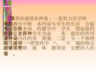 改革的途径有两条：一是努力在学科领域的教学中使书本内容与学生的生活结合起来，在书本知识的教学中让学生联想起他的生活经验，让学生全面发挥各种感官的作用，满足内在的各种需要。二是设立一个独特的领域－－“研究性学习”，这个领域的特点决定了它特别能够体现教育培养完整的人的价值 。 