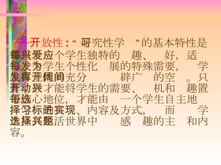 ―― 开放性 :   “ 研究性学习”的基本特性是尊重每一个学生独特的兴趣、爱好，适应每一个学生个性化发展的特殊需要，为学生自主性的充分发挥开辟广阔的空间。只有开放才能将学生的需要、动机和兴趣置于核心地位，才能由每一个学生自主地选择学习的目标、内容及方式，进而实现学生从其生活世界中选择感兴趣的主题和内容。 