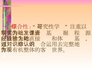 ―― 综合性 :  “ 研究性学习” 注重以学生的现实生活为基础发掘课程资源，以学生的直接经验和体验为基础，通过对知识的综合运用去完整地认识作为有机整体的客观世界。 