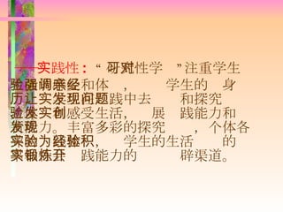 ―― 实践性 :  “ 研究性学习”注重学生对生活的感受和体验，强调学生的亲身经历，让学生在实践中去发现和探究问题，体验和感受生活，发展实践能力和创新能力。丰富多彩的探究发现，个体各异的实践体验，为学生的生活经验的积累和社会实践能力的锻炼开辟渠道。 