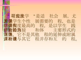 “ 研究性学习”是适应社会发展，尤其是学生个性发展需要的课程，也是综合程度最高的课程，是以学生实践并取得直接经验和体验为主要形式的课程，它不是其他课程的延伸或附属，而是与其它课程并存和互补的课程。 