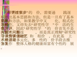 “ 研究性学习”的评价，需要通过实践逐步梳理出基本思路和方法，但是一旦有了基本思路和方法，如果教学中又简单化、程式化地操作，又将失去“研究性学习”中鲜活的生命价值，因此“研究性学习”的评价首先不是方法问题和技术问题，而是真正理解“研究性学习”的课程性质和课程价值，在此基础上艺术地运用多元化、多样性的评价手段去推动学生作为整体人格的健康而富有个性的发展。 