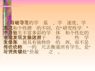 由于学生的学习基础、学习速度、学习方式和个性潜质的不同，在“研究性学习”中会产生丰富多彩的学习体验和个性化的创造表现，如何善于发现和发扬这些对学生个体发展具有独特价值的东西，而不是用传统的统一的标尺去衡量所有学生，是“研究性学习”评价最关键之处。 
