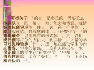 “ 研究性学习”的目标是多重的，需要重点关注三个目标的评价：认知、能力和情意。就情意目标而言，体验性目标必须在评价中体现，比如成就感、自尊感的体验。“研究性学习”的大量成果难以用外在的形式体现，更难以用传统的划等打分的方法去评判其价值。大量的学习过程作为一种体验，逐步地在感化学生的内心世界，学生的情感、态度和人格正在发生变化；大量的学生在“研究性学习”中知识基础、技能、价值态度有了提升，同样应当给予正确的积极的评价。 