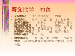 研究性学习的含义 广义理解－－泛指学生探究问题的学习。 狭义理解－－指学生在教师指导下，从自然、社会和生活中选择和确定专题进行研究，并在研究过程中主动地获取知识、应用知识、解决问题的学习活动。教育部已将这一学习活动与社会服务和社会实践、劳动技术教育一起作为综合实践活动列入课程。 研究型课程－－是上海二期课改中创设的新型课程，其内涵与教育部提出的研究性学习完全一致 。 