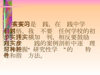 重要的是实践，在实践中学习和感悟。我们不要对任何学校的初步实践，横加评判，相反要鼓励实践，在对实践的案例剖析中逐步理解和把握“ 研究性学习”的种种特性和指导方法。 