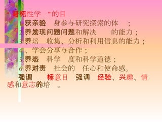 “ 研究性学习”的目标 1 、获得亲身参与研究探索的体验； 2 、培养发现问题和解决问题的能力； 3 、培养收集、分析和利用信息的能力； 4 、学会分享与合作； 5 、培养科学态度和科学道德； 6 、培养对社会的责任心和使命感。 突出强调 情意目标 ，强调 经验 、 兴趣 、 情感 和 意志 的培养。 