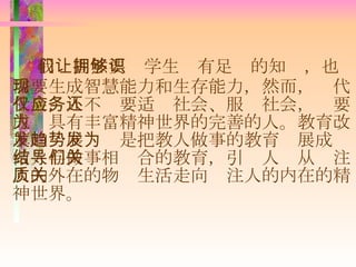我们固然要让学生拥有足够的知识，也需要生成智慧能力和生存能力，然而，现代社会，人不仅要适应社会、服务社会，还要成为具有丰富精神世界的完善的人。教育改革的发展趋势是把教人做事的教育发展成为做人与做事相结合的教育，引导人们从关注人的外在的物质生活走向关注人的内在的精神世界。 