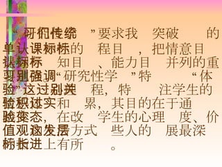 “ 研究性学习”要求我们突破传统的单一认知性的课程目标，把情意目标提到与认知目标、能力目标并列的重要地位。“研究性学习”特别强调“体验”这一心理过程，特别关注学生的情感体验和积累，其目的在于通过实践体验，在改变学生的心理态度、价值观和生活方式这些人的发展最深层的指标上有所长进。 