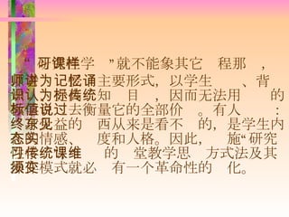 “ 研究性学习”就不能象其它课程那样，以老师讲授为主要形式，以学生记忆、背诵知识、提高认知为目标，因而无法用传统的教学目标去衡量它的全部价值。有人说过： 终身受益的东西从来是看不见的 ，是学生内在的情感、态度和人格。因此，实施“研究性学习”，传统的课堂教学思维方式法及其操作模式就必须有一个革命性的变化。 