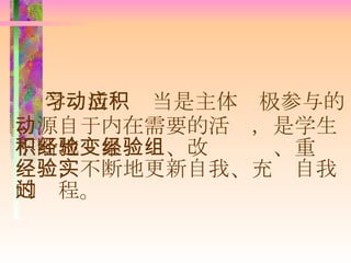 学习活动应当是主体积极参与的、源自于内在需要的活动，是学生不断地积累经验、改变经验、重组经验，不断地更新自我、充实自我的过程。 