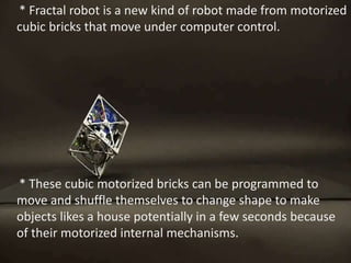 * Fractal robot is a new kind of robot made from motorized
cubic bricks that move under computer control.
* These cubic motorized bricks can be programmed to
move and shuffle themselves to change shape to make
objects likes a house potentially in a few seconds because
of their motorized internal mechanisms.
 