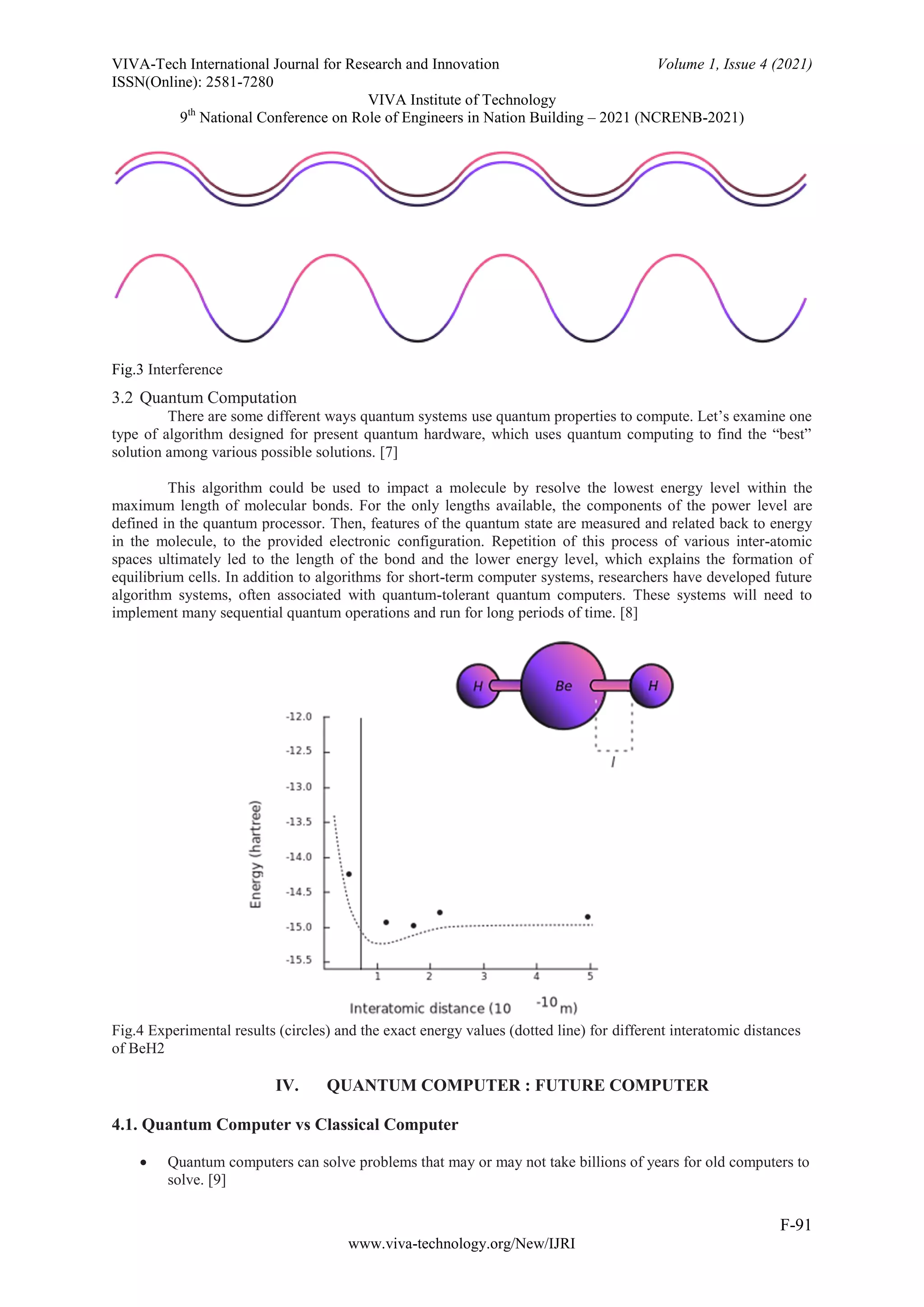 VIVA-Tech International Journal for Research and Innovation Volume 1, Issue 4 (2021)
ISSN(Online): 2581-7280
VIVA Institute of Technology
9th
National Conference on Role of Engineers in Nation Building – 2021 (NCRENB-2021)
F-91
www.viva-technology.org/New/IJRI
Fig.3 Interference
3.2 Quantum Computation
There are some different ways quantum systems use quantum properties to compute. Let’s examine one
type of algorithm designed for present quantum hardware, which uses quantum computing to find the “best”
solution among various possible solutions. [7]
This algorithm could be used to impact a molecule by resolve the lowest energy level within the
maximum length of molecular bonds. For the only lengths available, the components of the power level are
defined in the quantum processor. Then, features of the quantum state are measured and related back to energy
in the molecule, to the provided electronic configuration. Repetition of this process of various inter-atomic
spaces ultimately led to the length of the bond and the lower energy level, which explains the formation of
equilibrium cells. In addition to algorithms for short-term computer systems, researchers have developed future
algorithm systems, often associated with quantum-tolerant quantum computers. These systems will need to
implement many sequential quantum operations and run for long periods of time. [8]
Fig.4 Experimental results (circles) and the exact energy values (dotted line) for different interatomic distances
of BeH2
IV. QUANTUM COMPUTER : FUTURE COMPUTER
4.1. Quantum Computer vs Classical Computer
 Quantum computers can solve problems that may or may not take billions of years for old computers to
solve. [9]
 