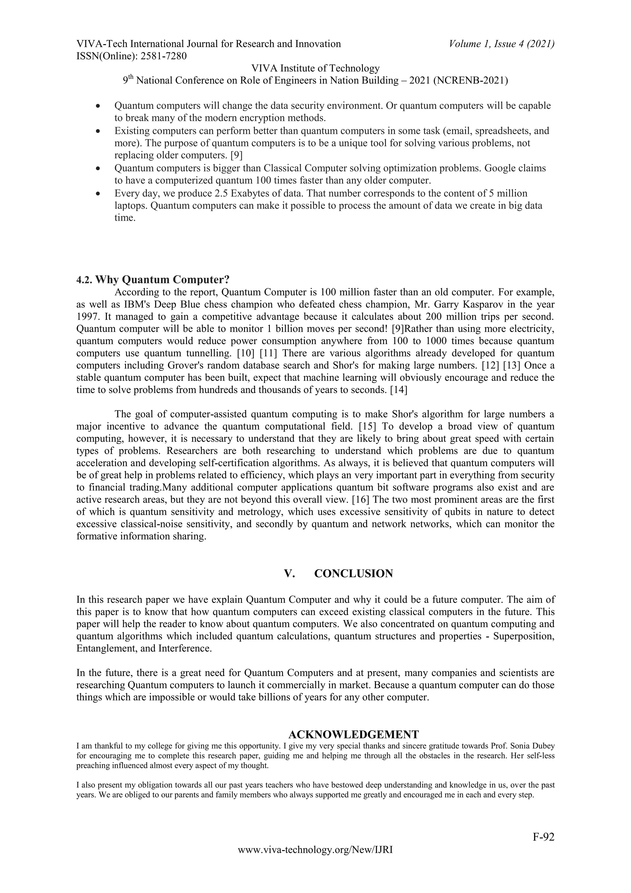 VIVA-Tech International Journal for Research and Innovation Volume 1, Issue 4 (2021)
ISSN(Online): 2581-7280
VIVA Institute of Technology
9th
National Conference on Role of Engineers in Nation Building – 2021 (NCRENB-2021)
F-92
www.viva-technology.org/New/IJRI
 Quantum computers will change the data security environment. Or quantum computers will be capable
to break many of the modern encryption methods.
 Existing computers can perform better than quantum computers in some task (email, spreadsheets, and
more). The purpose of quantum computers is to be a unique tool for solving various problems, not
replacing older computers. [9]
 Quantum computers is bigger than Classical Computer solving optimization problems. Google claims
to have a computerized quantum 100 times faster than any older computer.
 Every day, we produce 2.5 Exabytes of data. That number corresponds to the content of 5 million
laptops. Quantum computers can make it possible to process the amount of data we create in big data
time.
4.2. Why Quantum Computer?
According to the report, Quantum Computer is 100 million faster than an old computer. For example,
as well as IBM's Deep Blue chess champion who defeated chess champion, Mr. Garry Kasparov in the year
1997. It managed to gain a competitive advantage because it calculates about 200 million trips per second.
Quantum computer will be able to monitor 1 billion moves per second! [9]Rather than using more electricity,
quantum computers would reduce power consumption anywhere from 100 to 1000 times because quantum
computers use quantum tunnelling. [10] [11] There are various algorithms already developed for quantum
computers including Grover's random database search and Shor's for making large numbers. [12] [13] Once a
stable quantum computer has been built, expect that machine learning will obviously encourage and reduce the
time to solve problems from hundreds and thousands of years to seconds. [14]
The goal of computer-assisted quantum computing is to make Shor's algorithm for large numbers a
major incentive to advance the quantum computational field. [15] To develop a broad view of quantum
computing, however, it is necessary to understand that they are likely to bring about great speed with certain
types of problems. Researchers are both researching to understand which problems are due to quantum
acceleration and developing self-certification algorithms. As always, it is believed that quantum computers will
be of great help in problems related to efficiency, which plays an very important part in everything from security
to financial trading.Many additional computer applications quantum bit software programs also exist and are
active research areas, but they are not beyond this overall view. [16] The two most prominent areas are the first
of which is quantum sensitivity and metrology, which uses excessive sensitivity of qubits in nature to detect
excessive classical-noise sensitivity, and secondly by quantum and network networks, which can monitor the
formative information sharing.
V. CONCLUSION
In this research paper we have explain Quantum Computer and why it could be a future computer. The aim of
this paper is to know that how quantum computers can exceed existing classical computers in the future. This
paper will help the reader to know about quantum computers. We also concentrated on quantum computing and
quantum algorithms which included quantum calculations, quantum structures and properties - Superposition,
Entanglement, and Interference.
In the future, there is a great need for Quantum Computers and at present, many companies and scientists are
researching Quantum computers to launch it commercially in market. Because a quantum computer can do those
things which are impossible or would take billions of years for any other computer.
ACKNOWLEDGEMENT
I am thankful to my college for giving me this opportunity. I give my very special thanks and sincere gratitude towards Prof. Sonia Dubey
for encouraging me to complete this research paper, guiding me and helping me through all the obstacles in the research. Her self-less
preaching influenced almost every aspect of my thought.
I also present my obligation towards all our past years teachers who have bestowed deep understanding and knowledge in us, over the past
years. We are obliged to our parents and family members who always supported me greatly and encouraged me in each and every step.
 