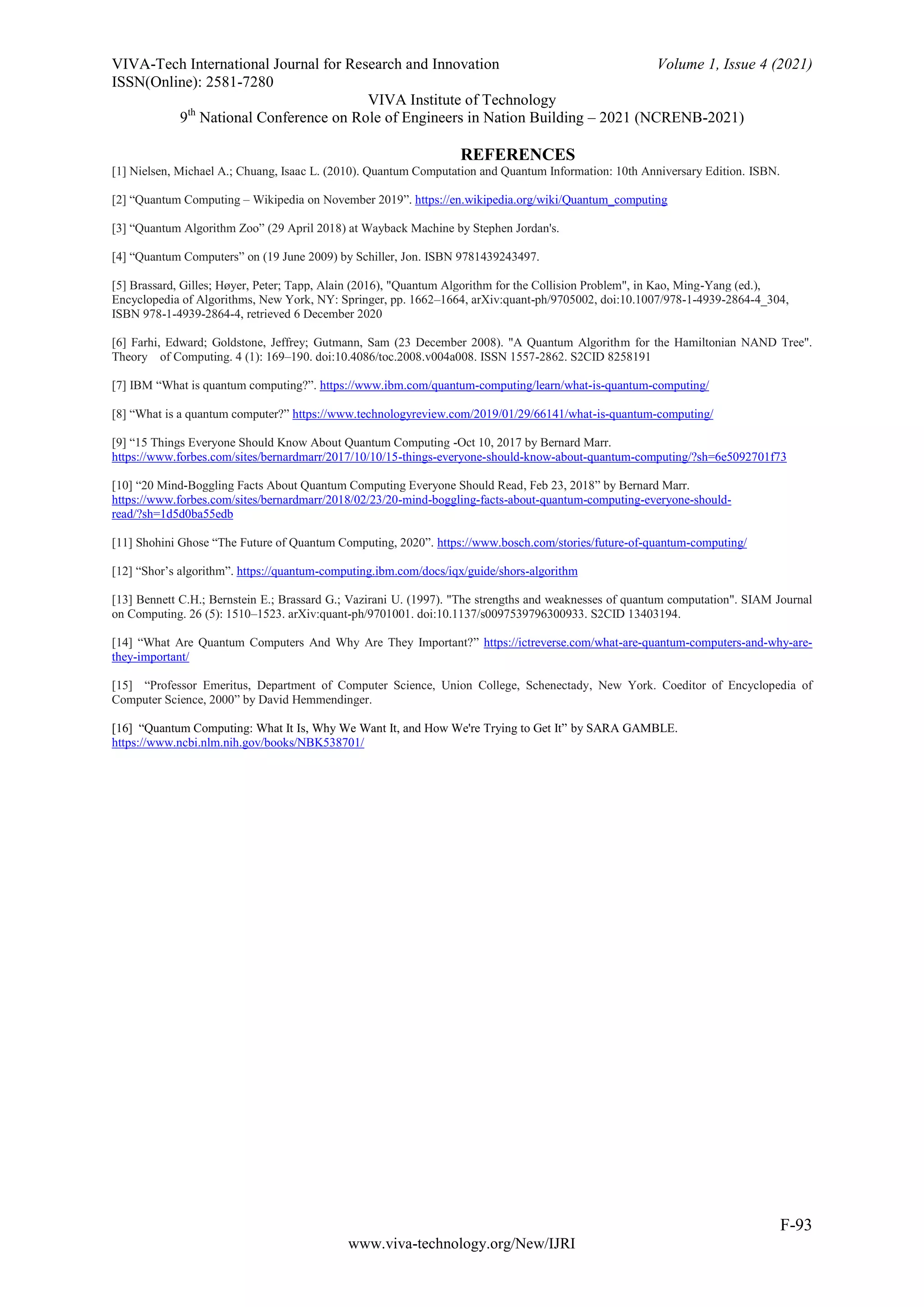 VIVA-Tech International Journal for Research and Innovation Volume 1, Issue 4 (2021)
ISSN(Online): 2581-7280
VIVA Institute of Technology
9th
National Conference on Role of Engineers in Nation Building – 2021 (NCRENB-2021)
F-93
www.viva-technology.org/New/IJRI
REFERENCES
[1] Nielsen, Michael A.; Chuang, Isaac L. (2010). Quantum Computation and Quantum Information: 10th Anniversary Edition. ISBN.
[2] “Quantum Computing – Wikipedia on November 2019”. https://en.wikipedia.org/wiki/Quantum_computing
[3] “Quantum Algorithm Zoo” (29 April 2018) at Wayback Machine by Stephen Jordan's.
[4] “Quantum Computers” on (19 June 2009) by Schiller, Jon. ISBN 9781439243497.
[5] Brassard, Gilles; Høyer, Peter; Tapp, Alain (2016), "Quantum Algorithm for the Collision Problem", in Kao, Ming-Yang (ed.),
Encyclopedia of Algorithms, New York, NY: Springer, pp. 1662–1664, arXiv:quant-ph/9705002, doi:10.1007/978-1-4939-2864-4_304,
ISBN 978-1-4939-2864-4, retrieved 6 December 2020
[6] Farhi, Edward; Goldstone, Jeffrey; Gutmann, Sam (23 December 2008). "A Quantum Algorithm for the Hamiltonian NAND Tree".
Theory of Computing. 4 (1): 169–190. doi:10.4086/toc.2008.v004a008. ISSN 1557-2862. S2CID 8258191
[7] IBM “What is quantum computing?”. https://www.ibm.com/quantum-computing/learn/what-is-quantum-computing/
[8] “What is a quantum computer?” https://www.technologyreview.com/2019/01/29/66141/what-is-quantum-computing/
[9] “15 Things Everyone Should Know About Quantum Computing -Oct 10, 2017 by Bernard Marr.
https://www.forbes.com/sites/bernardmarr/2017/10/10/15-things-everyone-should-know-about-quantum-computing/?sh=6e5092701f73
[10] “20 Mind-Boggling Facts About Quantum Computing Everyone Should Read, Feb 23, 2018” by Bernard Marr.
https://www.forbes.com/sites/bernardmarr/2018/02/23/20-mind-boggling-facts-about-quantum-computing-everyone-should-
read/?sh=1d5d0ba55edb
[11] Shohini Ghose “The Future of Quantum Computing, 2020”. https://www.bosch.com/stories/future-of-quantum-computing/
[12] “Shor’s algorithm”. https://quantum-computing.ibm.com/docs/iqx/guide/shors-algorithm
[13] Bennett C.H.; Bernstein E.; Brassard G.; Vazirani U. (1997). "The strengths and weaknesses of quantum computation". SIAM Journal
on Computing. 26 (5): 1510–1523. arXiv:quant-ph/9701001. doi:10.1137/s0097539796300933. S2CID 13403194.
[14] “What Are Quantum Computers And Why Are They Important?” https://ictreverse.com/what-are-quantum-computers-and-why-are-
they-important/
[15] “Professor Emeritus, Department of Computer Science, Union College, Schenectady, New York. Coeditor of Encyclopedia of
Computer Science, 2000” by David Hemmendinger.
[16] “Quantum Computing: What It Is, Why We Want It, and How We're Trying to Get It” by SARA GAMBLE.
https://www.ncbi.nlm.nih.gov/books/NBK538701/
 